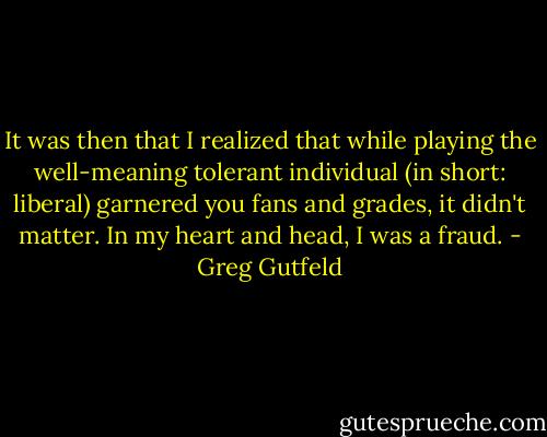 It was then that I realized that while playing the well-meaning tolerant individual (in short: liberal) garnered you fans and grades, it didn't matter. In my heart and head, I was a fraud. - Greg Gutfeld