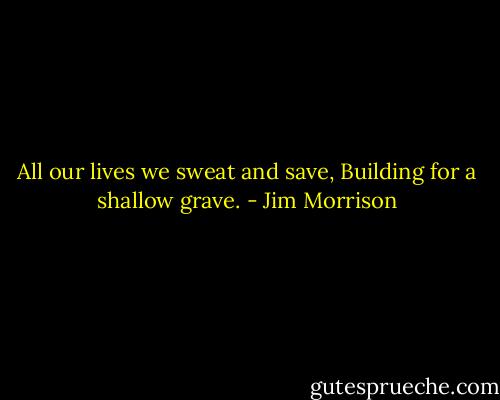 All our lives we sweat and save,<br />Building for a shallow grave. - Jim Morrison