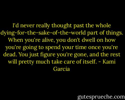 I'd never really thought past the whole dying-for-the-sake-of-the-world part of things. When you're alive, you don't dwell on how you're going to spend your time once you're dead. You just figure you're gone, and the rest will pretty much take care of itself. - Kami Garcia