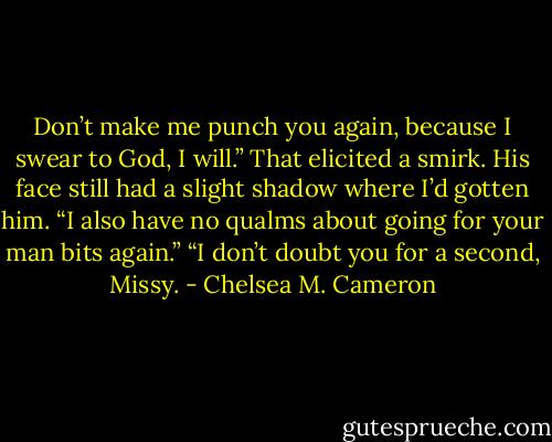 Don’t make me punch you again, because I swear to God, I will.” That elicited a smirk. His face still had a slight shadow where I’d gotten him. “I also have no qualms about going for your man bits again.”<br />“I don’t doubt you for a second, Missy. - Chelsea M. Cameron