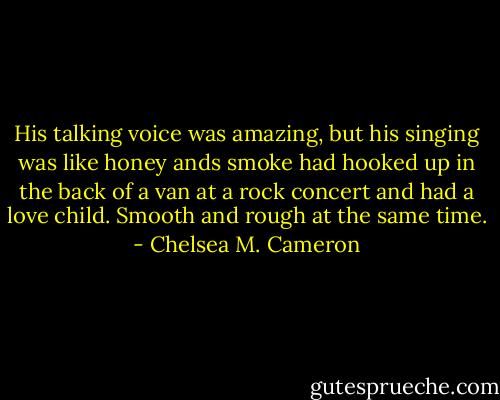 His talking voice was amazing, but his singing was like honey ands smoke had hooked up in the back of a van at a rock concert and had a love child. Smooth and rough at the same time. - Chelsea M. Cameron