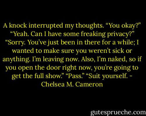 A knock interrupted my thoughts. “You okay?”<br />“Yeah. Can I have some freaking privacy?”<br />“Sorry. You’ve just been in there for a while; I wanted to make sure you weren’t sick or anything. I’m leaving now. Also, I’m naked, so if you open the door right now, you’re going to get the full show.”<br />“Pass.”<br />“Suit yourself. - Chelsea M. Cameron