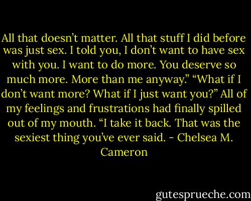 All that doesn’t matter. All that stuff I did before was just sex. I told you, I don’t want to have sex with you. I want to do more. You deserve so much more. More than me anyway.”<br />“What if I don’t want more? What if I just want you?” All of my feelings and frustrations had finally spilled out of my mouth.<br />“I take it back. That was the sexiest thing you’ve ever said. - Chelsea M. Cameron