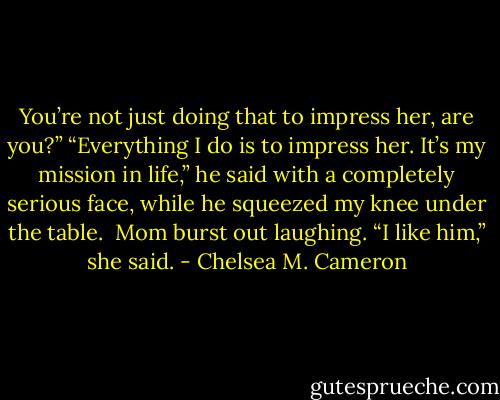 You’re not just doing that to impress her, are you?”<br />“Everything I do is to impress her. It’s my mission in life,” he said with a completely serious face, while he squeezed my knee under the table. <br />Mom burst out laughing. “I like him,” she said. - Chelsea M. Cameron