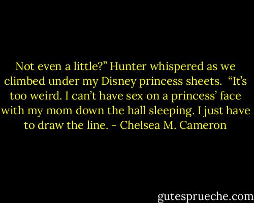 Not even a little?” Hunter whispered as we climbed under my Disney princess sheets. <br />“It’s too weird. I can’t have sex on a princess’ face with my mom down the hall sleeping. I just have to draw the line. - Chelsea M. Cameron