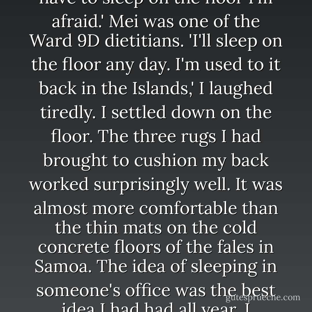 Is there anywhere else to sleep tonight... Anywhere?' I pleaded.<br />There's Mei's office, but you'll have to sleep on the floor I'm afraid.' Mei was one of the Ward 9D dietitians.<br />'I'll sleep on the floor any day. I'm used to it back in the Islands,' I laughed tiredly.<br />I settled down on the floor. The three rugs I had brought to cushion my back worked surprisingly well. It was almost more comfortable than the thin mats on the cold concrete floors of the fales in Samoa. The idea of sleeping in someone's office was the best idea I had had all year. I decided that I would keep this secret to myself. - Ta'afuli Andrew Fiu
