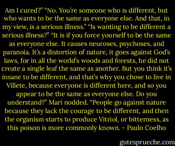 Am I cured?” “No. You’re someone who is different, but who wants to be the same as everyone else. And that, in my view, is a serious illness.” “Is wanting to be different a serious illness?” “It is if you force yourself to be the same as everyone else. It causes neuroses, psychoses, and paranoia. It’s a distortion of nature, it goes against God’s laws, for in all the world’s woods and forests, he did not create a single leaf the same as another. But you think it’s insane to be different, and that’s why you chose to live in Villete, because everyone is different here, and so you appear to be the same as everyone else. Do you understand?” Mari nodded. “People go against nature because they lack the courage to be different, and then the organism starts to produce Vitriol, or bitterness, as this poison is more commonly known. - Paulo Coelho