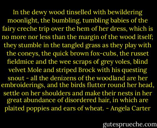 In the dewy wood tinselled with bewildering moonlight, the bumbling, tumbling babies of the fairy creche trip over the hem of her dress, which is no more nor less than the margin of the wood itself; they stumble in the tangled grass as they play with the coneys, the quick brown fox-cubs, the russet fieldmice and the wee scraps of grey voles, blind velvet Mole and striped Brock with his questing snout - all the denizens of the woodland are her embroiderings, and the birds flutter round her head, settle on her shoulders and make their nests in her great abundance of disordered hair, in which are plaited poppies and ears of wheat. - Angela Carter