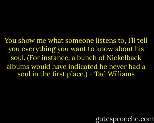 You show me what someone listens to, I’ll tell you everything you want to know about his soul. (For instance, a bunch of Nickelback albums would have indicated he never had a soul in the first place.) - Tad Williams