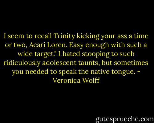 I seem to recall Trinity kicking your ass a time or two, Acari Loren. Easy enough with such a wide target."<br />I hated stooping to such ridiculously adolescent taunts, but sometimes you needed to speak the native tongue. - Veronica Wolff