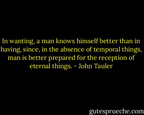 In wanting, a man knows himself better than in having, since, in the absence of temporal things, man is better prepared for the reception of eternal things. - John Tauler