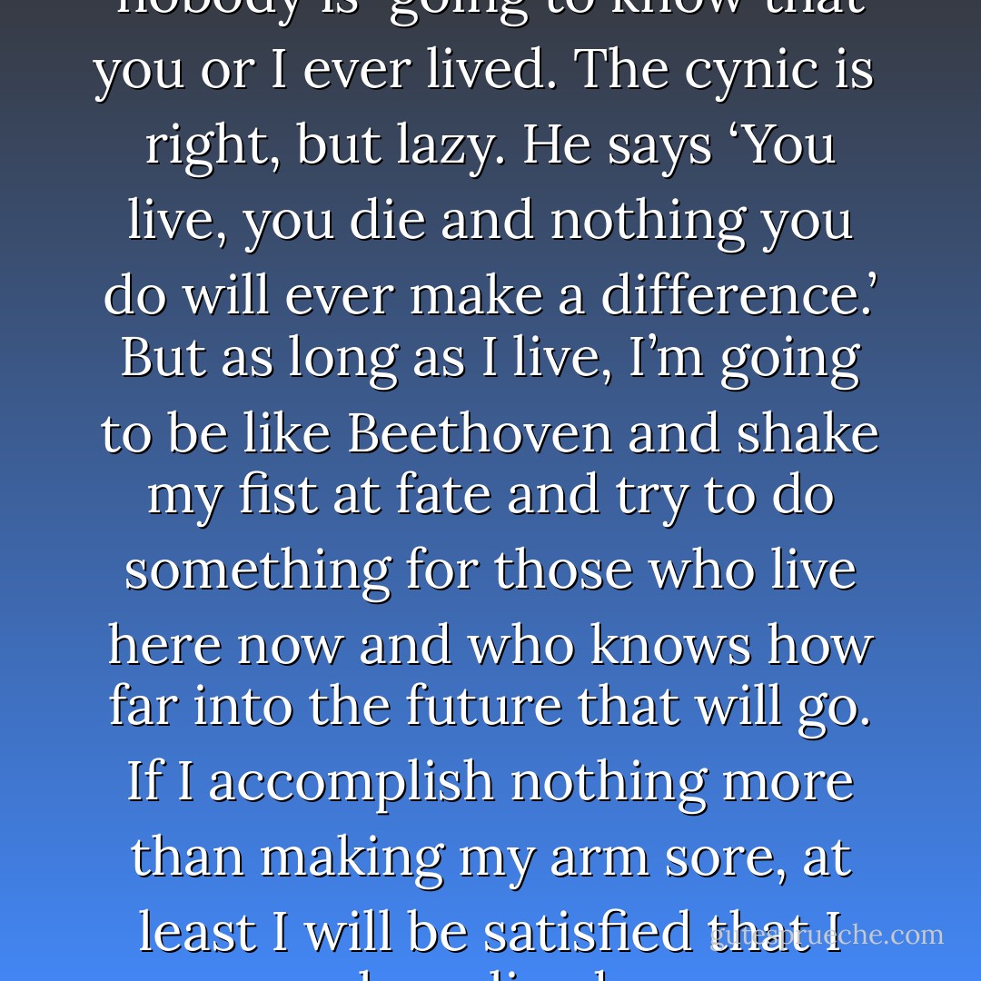 A thousand years from now nobody is <br />going to know that you or I ever lived. The cynic is <br />right, but lazy. He says ‘You live, you die and nothing you do will ever make a difference.’ But as long as I live, I’m going to be like Beethoven and shake my fist at fate and try to do something for those who live here now and who knows how far into the future that will go. If I accomplish nothing more than making my arm sore, at least I will be satisfied that I have lived. - Jackson Burnett