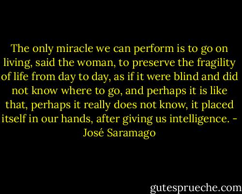 The only miracle we can perform is to go on living, said the woman, to preserve the fragility of life from day to day, as if it were blind and did not know where to go, and perhaps it is like that, perhaps it really does not know, it placed itself in our hands, after giving us intelligence. - José Saramago