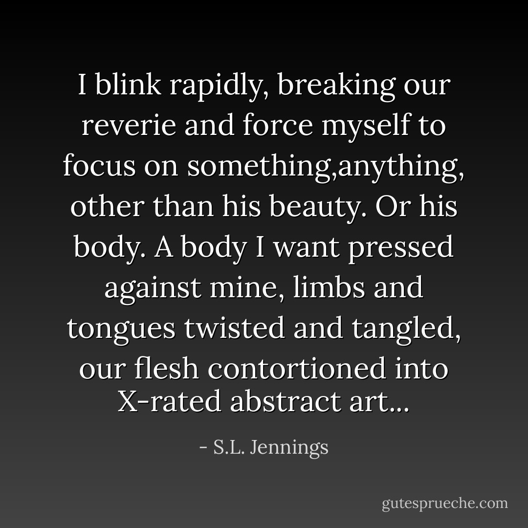 I blink rapidly, breaking our reverie and force myself to focus on something,anything, other than his beauty. Or his body. A body I want pressed against mine, limbs and tongues twisted and tangled, our flesh contortioned into X-rated abstract art... - S.L. Jennings