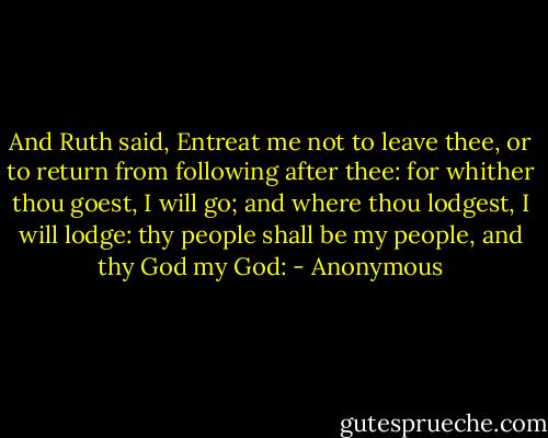 And Ruth said, Entreat me not to leave thee, or to return from following after thee: for whither thou goest, I will go; and where thou lodgest, I will lodge: thy people shall be my people, and thy God my God: - Anonymous