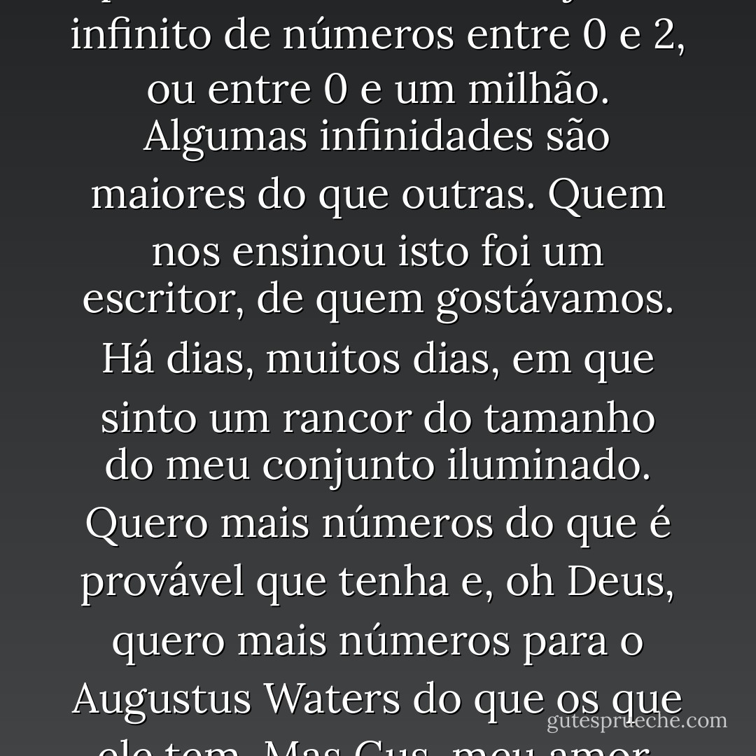Não posso falar da nossa história de amor, portanto vou falar de matemática. Não sou matemática, mas uma coisa eu sei: Entre 0 e 1 existem números infinitos. Existe o 0,1 e o 0,12 e o 0,112 e uma série infinita de outros. Claro está que existe um maior conjunto infinito de números entre 0 e 2, ou entre 0 e um milhão. Algumas infinidades são maiores do que outras. Quem nos ensinou isto foi um escritor, de quem gostávamos. Há dias, muitos dias, em que sinto um rancor do tamanho do meu conjunto iluminado. Quero mais números do que é provável que tenha e, oh Deus, quero mais números para o Augustus Waters do que os que ele tem. Mas Gus, meu amor, não te consigo dizer como estou grata pela nossa pequena infinidade. Não a trocaria por nada deste mundo. No meio dos dias numerados, tu deste-me um para sempre, e eu estou grata - John Green