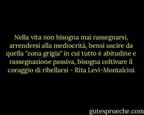Nella vita non bisogna mai rassegnarsi, arrendersi alla mediocrità, bensì uscire da quella "zona grigia" in cui tutto è abitudine e rassegnazione passiva, bisogna coltivare il coraggio di ribellarsi - Rita Levi-Montalcini