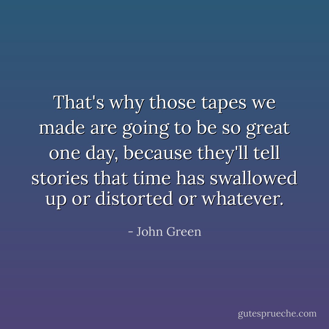 That's why those tapes we made are going to be so great one day, because they'll tell stories that time has swallowed up or distorted or whatever. - John Green