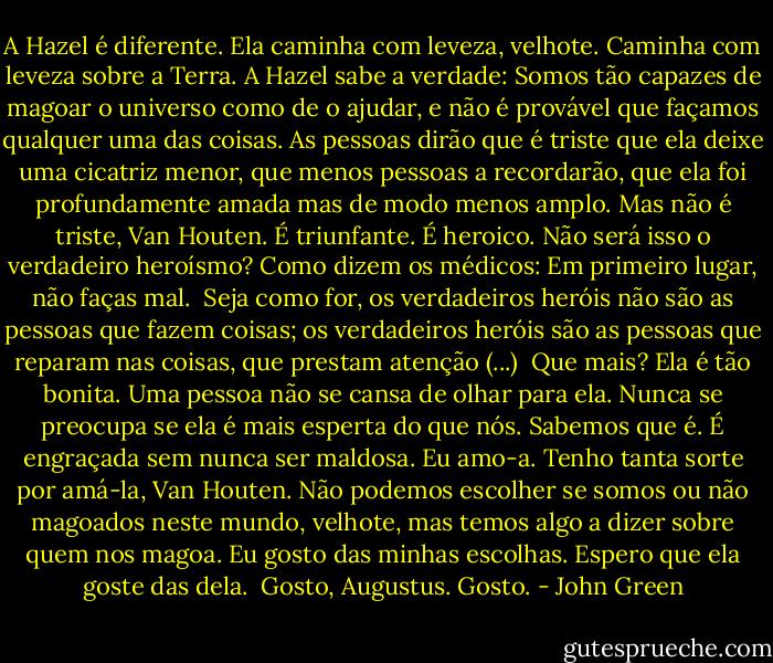 A Hazel é diferente. Ela caminha com leveza, velhote. Caminha com leveza sobre a Terra. A Hazel sabe a verdade: Somos tão capazes de magoar o universo como de o ajudar, e não é provável que façamos qualquer uma das coisas. As pessoas dirão que é triste que ela deixe uma cicatriz menor, que menos pessoas a recordarão, que ela foi profundamente amada mas de modo menos amplo. Mas não é triste, Van Houten. É triunfante. É heroico. Não será isso o verdadeiro heroísmo? Como dizem os médicos: Em primeiro lugar, não faças mal.<br /><br />Seja como for, os verdadeiros heróis não são as pessoas que fazem coisas; os verdadeiros heróis são as pessoas que reparam nas coisas, que prestam atenção (...)<br /><br />Que mais? Ela é tão bonita. Uma pessoa não se cansa de olhar para ela. Nunca se preocupa se ela é mais esperta do que nós. Sabemos que é. É engraçada sem nunca ser maldosa. Eu amo-a. Tenho tanta sorte por amá-la, Van Houten. Não podemos escolher se somos ou não magoados neste mundo, velhote, mas temos algo a dizer sobre quem nos magoa. Eu gosto das minhas escolhas. Espero que ela goste das dela.<br /><br />Gosto, Augustus.<br />Gosto. - John Green