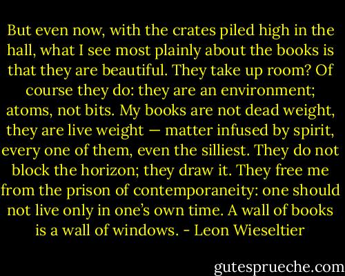 But even now, with the crates piled high in the hall, what I see most plainly about the books is that they are beautiful. They take up room? Of course they do: they are an environment; atoms, not bits. My books are not dead weight, they are live weight — matter infused by spirit, every one of them, even the silliest. They do not block the horizon; they draw it. They free me from the prison of contemporaneity: one should not live only in one’s own time. A wall of books is a wall of windows. - Leon Wieseltier
