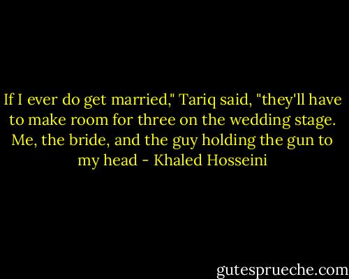 If I ever do get married," Tariq said, "they'll have to make room for three on the wedding stage. Me, the bride, and the guy holding the gun to my head - Khaled Hosseini