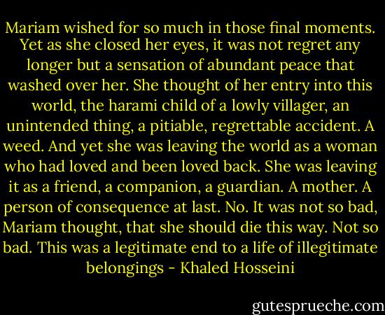 Mariam wished for so much in those final moments. Yet as she closed her eyes, it was not regret any longer but a sensation of abundant peace that washed over her. She thought of her entry into this world, the harami child of a lowly villager, an unintended thing, a pitiable, regrettable accident. A weed. And yet she was leaving the world as a woman who had loved and been loved back. She was leaving it as a friend, a companion, a guardian. A mother. A person of consequence at last. No. It was not so bad, Mariam thought, that she should die this way. Not so bad. This was a legitimate end to a life of illegitimate belongings - Khaled Hosseini