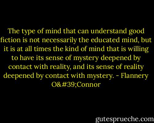 The type of mind that can understand good fiction is not necessarily the educated mind, but it is at all times the kind of mind that is willing to have its sense of mystery deepened by contact with reality, and its sense of reality deepened by contact with mystery. - Flannery O'Connor