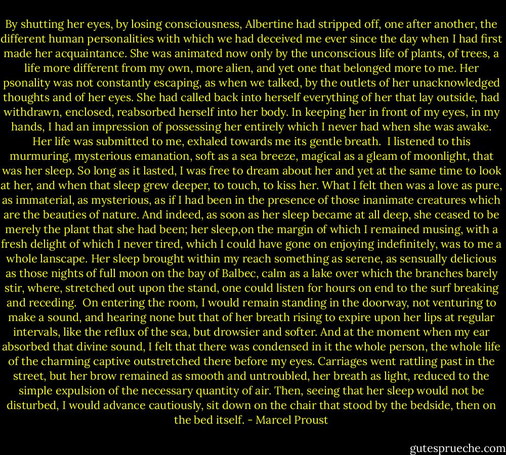 By shutting her eyes, by losing consciousness, Albertine had stripped off, one after another, the different human personalities with which we had deceived me ever since the day when I had first made her acquaintance. She was animated now only by the unconscious life of plants, of trees, a life more different from my own, more alien, and yet one that belonged more to me. Her psonality was not constantly escaping, as when we talked, by the outlets of her unacknowledged thoughts and of her eyes. She had called back into herself everything of her that lay outside, had withdrawn, enclosed, reabsorbed herself into her body. In keeping her in front of my eyes, in my hands, I had an impression of possessing her entirely which I never had when she was awake. Her life was submitted to me, exhaled towards me its gentle breath.<br /><br />I listened to this murmuring, mysterious emanation, soft as a sea breeze, magical as a gleam of moonlight, that was her sleep. So long as it lasted, I was free to dream about her and yet at the same time to look at her, and when that sleep grew deeper, to touch, to kiss her. What I felt then was a love as pure, as immaterial, as mysterious, as if I had been in the presence of those inanimate creatures which are the beauties of nature. And indeed, as soon as her sleep became at all deep, she ceased to be merely the plant that she had been; her sleep,on the margin of which I remained musing, with a fresh delight of which I never tired, which I could have gone on enjoying indefinitely, was to me a whole lanscape. Her sleep brought within my reach something as serene, as sensually delicious as those nights of full moon on the bay of Balbec, calm as a lake over which the branches barely stir, where, stretched out upon the stand, one could listen for hours on end to the surf breaking and receding.<br /><br />On entering the room, I would remain standing in the doorway, not venturing to make a sound, and hearing none but that of her breath rising to expire upon her lips at regular intervals, like the reflux of the sea, but drowsier and softer. And at the moment when my ear absorbed that divine sound, I felt that there was condensed in it the whole person, the whole life of the charming captive outstretched there before my eyes. Carriages went rattling past in the street, but her brow remained as smooth and untroubled, her breath as light, reduced to the simple expulsion of the necessary quantity of air. Then, seeing that her sleep would not be disturbed, I would advance cautiously, sit down on the chair that stood by the bedside, then on the bed itself. - Marcel Proust