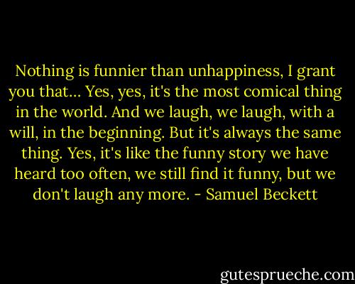 Nothing is funnier than unhappiness, I grant you that… Yes, yes, it's the most comical thing in the world. And we laugh, we laugh, with a will, in the beginning. But it's always the same thing. Yes, it's like the funny story we have heard too often, we still find it funny, but we don't laugh any more. - Samuel Beckett