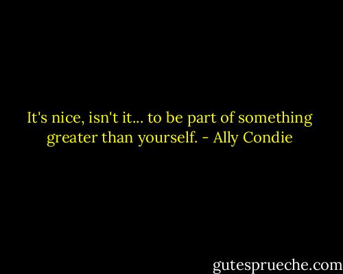 It's nice, isn't it... to be part of something greater than yourself. - Ally Condie