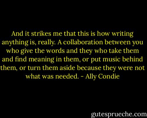 And it strikes me that this is how writing anything is, really. A collaboration between you who give the words and they who take them and find meaning in them, or put music behind them, or turn them aside because they were not what was needed. - Ally Condie
