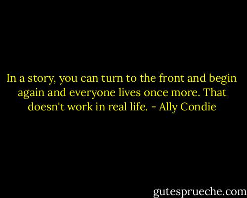 In a story, you can turn to the front and begin again and everyone lives once more. That doesn't work in real life. - Ally Condie