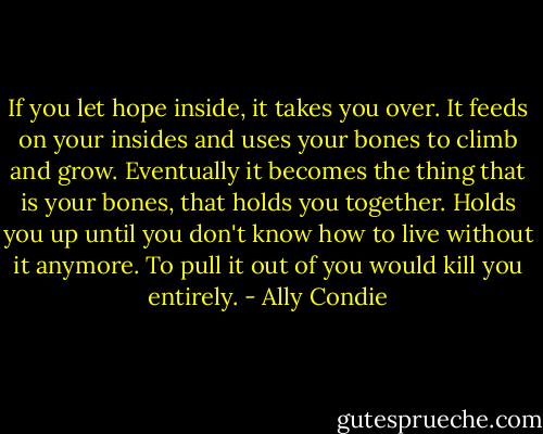 If you let hope inside, it takes you over. It feeds on your insides and uses your bones to climb and grow. Eventually it becomes the thing that is your bones, that holds you together. Holds you up until you don't know how to live without it anymore. To pull it out of you would kill you entirely. - Ally Condie
