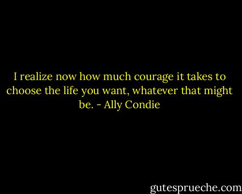 I realize now how much courage it takes to choose the life you want, whatever that might be. - Ally Condie