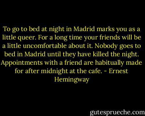 To go to bed at night in Madrid marks you as a little queer. For a long time your friends will be a little uncomfortable about it. Nobody goes to bed in Madrid until they have killed the night. Appointments with a friend are habitually made for after midnight at the cafe. - Ernest Hemingway