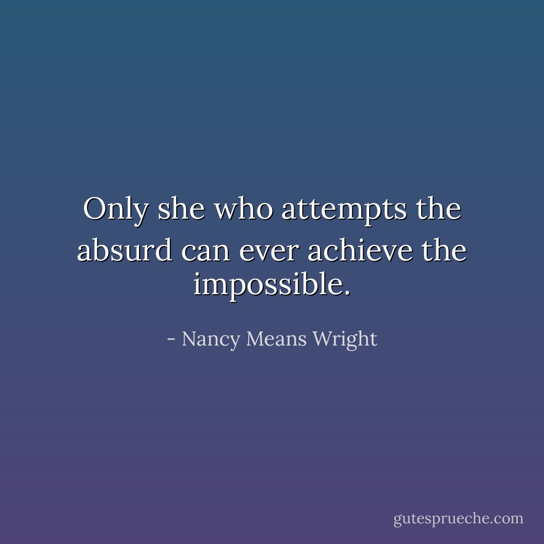 Only she who attempts the absurd can ever achieve the impossible. - Nancy Means Wright