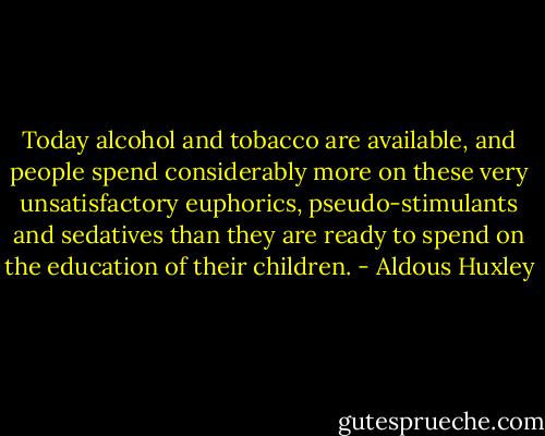 Today alcohol and tobacco are available, and people spend considerably more on these very unsatisfactory euphorics, pseudo-stimulants and sedatives than they are ready to spend on the education of their children. - Aldous Huxley
