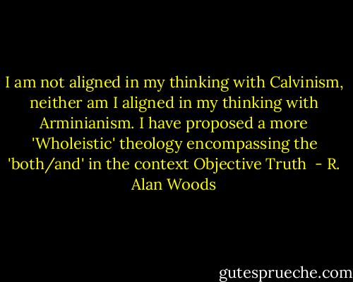 I am not aligned in my thinking with Calvinism, neither am I aligned in my thinking with Arminianism. I have proposed a more 'Wholeistic' theology encompassing the 'both/and' in the context Objective Truth  - R. Alan Woods