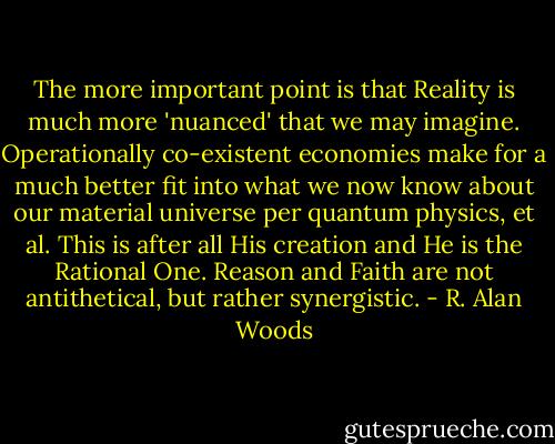 The more important point is that Reality is much more 'nuanced' that we may imagine. Operationally co-existent economies make for a much better fit into what we now know about our material universe per quantum physics, et al. This is after all His creation and He is the Rational One. Reason and Faith are not antithetical, but rather synergistic. - R. Alan Woods