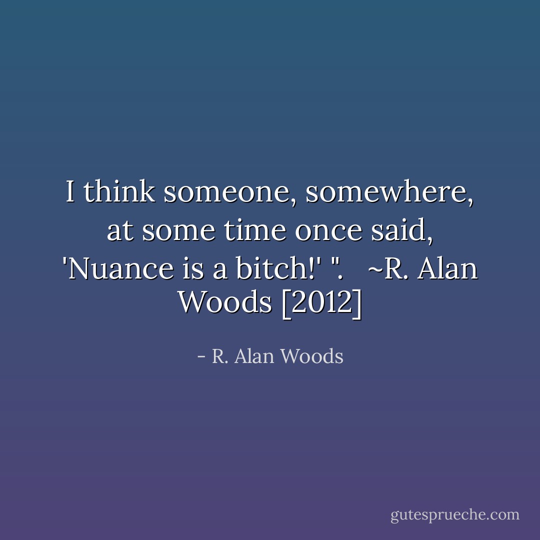 I think someone, somewhere, at some time once said, 'Nuance is a bitch!' ". <br /><br />~R. Alan Woods [2012] - R. Alan Woods