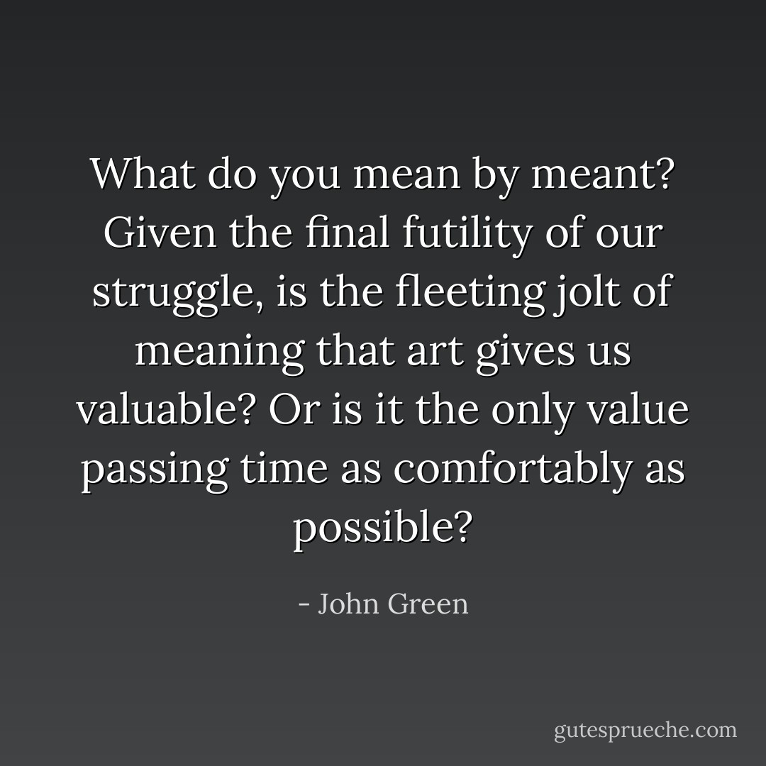 What do you mean by meant? Given the final futility of our struggle, is the fleeting jolt of meaning that art gives us valuable? Or is it the only value passing time as comfortably as possible? - John Green