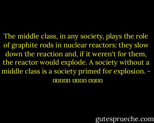 The middle class, in any society, plays the role of graphite rods in nuclear reactors: they slow down the reaction and, if it weren't for them, the reactor would explode. A society without a middle class is a society primed for explosion. - أحمد خالد توفيق