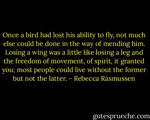 Once a bird had lost his ability to fly, not much else could be done in the way of mending him. Losing a wing was a little like losing a leg and the freedom of movement, of spirit, it granted you; most people could live without the former but not the latter. - Rebecca Rasmussen