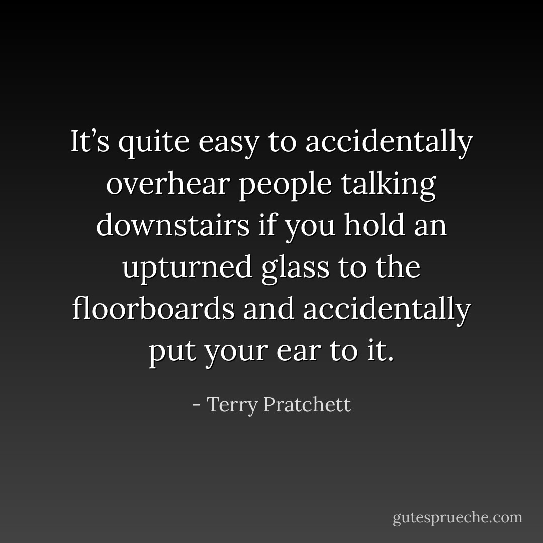 It’s quite easy to accidentally overhear people talking downstairs if you hold an upturned glass to the floorboards and accidentally put your ear to it. - Terry Pratchett