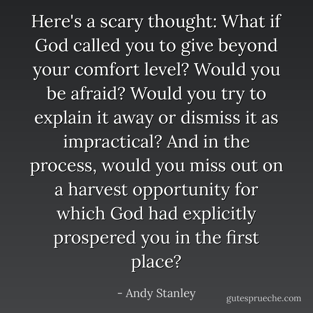 Here's a scary thought: What if God called you to give beyond your comfort level? Would you be afraid? Would you try to explain it away or dismiss it as impractical? And in the process, would you miss out on a harvest opportunity for which God had explicitly prospered you in the first place? - Andy Stanley