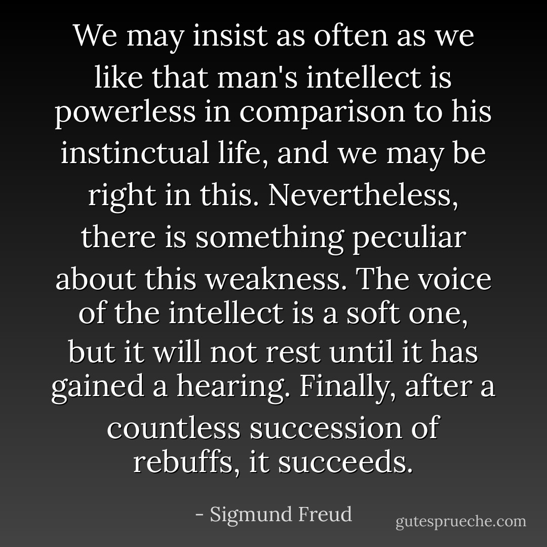 We may insist as often as we like that man's intellect is powerless in comparison to his instinctual life, and we may be right in this. Nevertheless, there is something peculiar about this weakness. The voice of the intellect is a soft one, but it will not rest until it has gained a hearing. Finally, after a countless succession of rebuffs, it succeeds. - Sigmund Freud