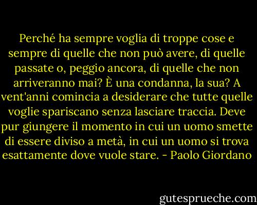 Perché ha sempre voglia di troppe cose e sempre di quelle che non può avere, di quelle passate o, peggio ancora, di quelle che non arriveranno mai? È una condanna, la sua? A vent'anni comincia a desiderare che tutte quelle voglie spariscano senza lasciare traccia. Deve pur giungere il momento in cui un uomo smette di essere diviso a metà, in cui un uomo si trova esattamente dove vuole stare. - Paolo Giordano