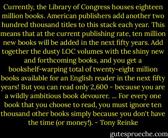 Currently, the Library of Congress houses eighteen million books. American publishers add another two hundred thousand titles to this stack each year. This means that at the current publishing rate, ten million new books will be added in the next fifty years. Add together the dusty LOC volumes with the shiny new and forthcoming books, and you get a bookshelf-warping total of twenty-eight million books available for an English reader in the next fifty years! But you can read only 2,600 - because you are a wildly ambitious book devourer. ... For every one book that you choose to read, you must ignore ten thousand other books simply because you don't have the time (or money!). - Tony Reinke