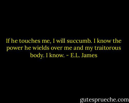 If he touches me, I will succumb. I know the power he wields over me and my traitorous body. I know. - E.L. James