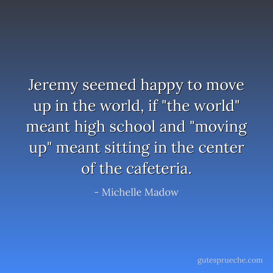 Jeremy seemed happy to move up in the world, if "the world" meant high school and "moving up" meant sitting in the center of the cafeteria. - Michelle Madow